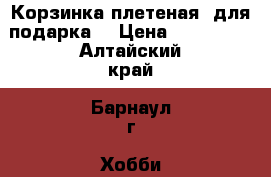 Корзинка плетеная (для подарка) › Цена ­ 600-800 - Алтайский край, Барнаул г. Хобби. Ручные работы » Для дома и интерьера   